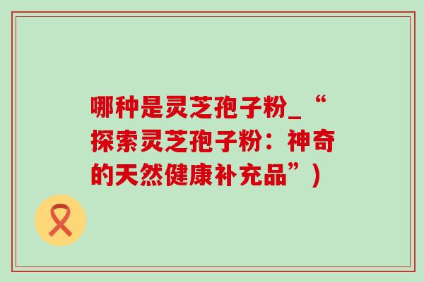 哪种是灵芝孢子粉_“探索灵芝孢子粉：神奇的天然健康补充品”)-第1张图片-灵芝之家