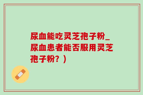 尿血能吃灵芝孢子粉_尿血患者能否服用灵芝孢子粉?)-第1张图片-灵芝之家 尿血能吃灵芝孢子粉_尿血患者能否服用灵芝孢子粉?)-第1张图片-灵芝之家