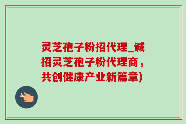 灵芝孢子粉招代理_诚招灵芝孢子粉代理商,共创健康产业新篇章)-第1张图片-灵芝之家 灵芝孢子粉招代理_诚招灵芝孢子粉代理商,共创健康产业新篇章)-第1张图片-灵芝之家