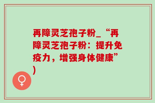 再障灵芝孢子粉_“再障灵芝孢子粉:提升免疫力,增强身体健康”)-第1张图片-灵芝之家 再障灵芝孢子粉_“再障灵芝孢子粉:提升免疫力,增强身体健康”)-第1张图片-灵芝之家