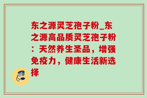 东之源灵芝孢子粉_东之源高品质灵芝孢子粉:天然养生圣品,增强免疫力,健康生活新选择-第1张图片-灵芝之家 东之源灵芝孢子粉_东之源高品质灵芝孢子粉:天然养生圣品,增强免疫力,健康生活新选择-第1张图片-灵芝之家