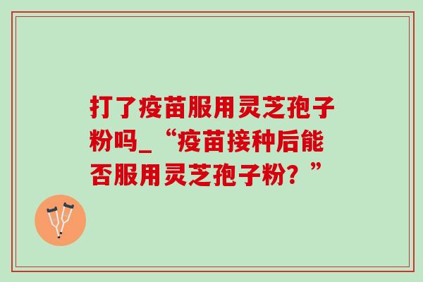 打了疫苗服用灵芝孢子粉吗_“疫苗接种后能否服用灵芝孢子粉？”-第1张图片-灵芝之家