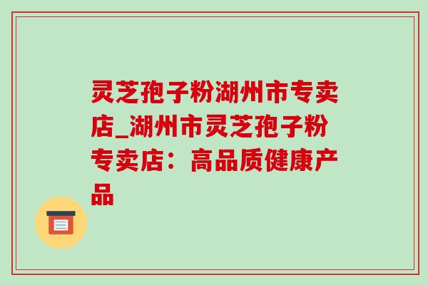 灵芝孢子粉湖州市专卖店_湖州市灵芝孢子粉专卖店:高品质健康产品-第1张图片-灵芝之家 灵芝孢子粉湖州市专卖店_湖州市灵芝孢子粉专卖店:高品质健康产品-第1张图片-灵芝之家