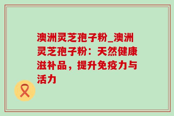 澳洲灵芝孢子粉_澳洲灵芝孢子粉:天然健康滋补品,提升免疫力与活力-第1张图片-灵芝之家 澳洲灵芝孢子粉_澳洲灵芝孢子粉:天然健康滋补品,提升免疫力与活力-第1张图片-灵芝之家