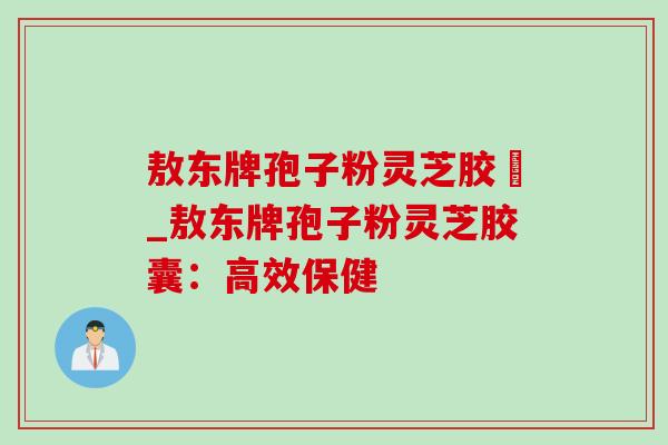 敖东牌孢子粉灵芝胶嚢_敖东牌孢子粉灵芝胶囊:高效保健-第1张图片-灵芝之家 敖东牌孢子粉灵芝胶嚢_敖东牌孢子粉灵芝胶囊:高效保健-第1张图片-灵芝之家