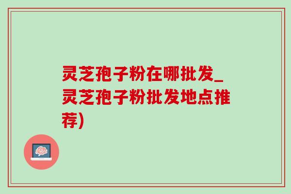 灵芝孢子粉在哪批发_灵芝孢子粉批发地点推荐)-第1张图片-灵芝之家