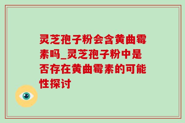 灵芝孢子粉会含黄曲霉素吗_灵芝孢子粉中是否存在黄曲霉素的可能性探讨-第1张图片-灵芝之家