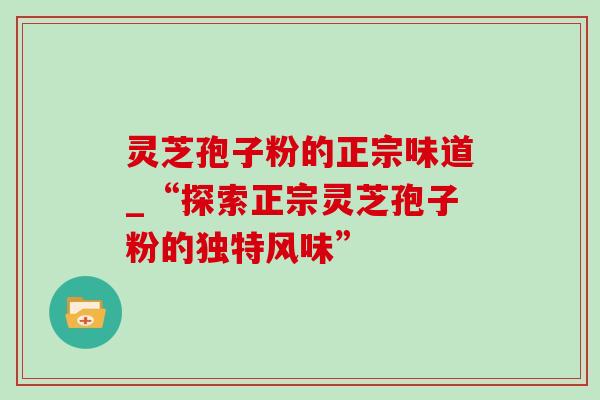 灵芝孢子粉的正宗味道_“探索正宗灵芝孢子粉的独特风味”-第1张图片-灵芝之家 灵芝孢子粉的正宗味道_“探索正宗灵芝孢子粉的独特风味”-第1张图片-灵芝之家
