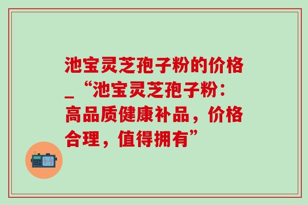 池宝灵芝孢子粉的价格_“池宝灵芝孢子粉：高品质健康补品，价格合理，值得拥有”-第1张图片-灵芝之家