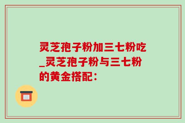 灵芝孢子粉加三七粉吃_灵芝孢子粉与三七粉的黄金搭配:-第1张图片-灵芝之家 灵芝孢子粉加三七粉吃_灵芝孢子粉与三七粉的黄金搭配:-第1张图片-灵芝之家