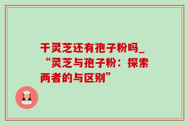 干灵芝还有孢子粉吗_“灵芝与孢子粉：探索两者的与区别”-第1张图片-灵芝之家