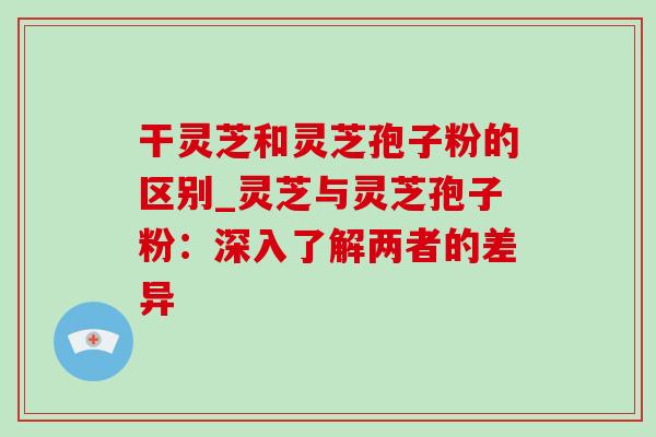 干灵芝和灵芝孢子粉的区别_灵芝与灵芝孢子粉:深入了解两者的差异-第1张图片-灵芝之家 干灵芝和灵芝孢子粉的区别_灵芝与灵芝孢子粉:深入了解两者的差异-第1张图片-灵芝之家