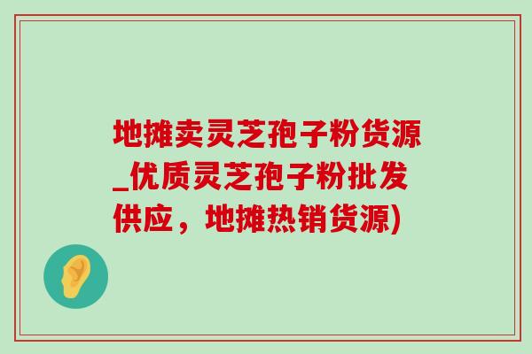 地摊卖灵芝孢子粉货源_优质灵芝孢子粉批发供应,地摊热销货源)-第1张图片-灵芝之家 地摊卖灵芝孢子粉货源_优质灵芝孢子粉批发供应,地摊热销货源)-第1张图片-灵芝之家