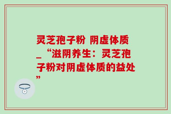 灵芝孢子粉 阴虚体质_“滋阴养生：灵芝孢子粉对阴虚体质的益处”-第1张图片-灵芝之家