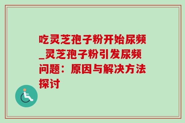 吃灵芝孢子粉开始尿频_灵芝孢子粉引发尿频问题:原因与解决方法探讨-第1张图片-灵芝之家 吃灵芝孢子粉开始尿频_灵芝孢子粉引发尿频问题:原因与解决方法探讨-第1张图片-灵芝之家