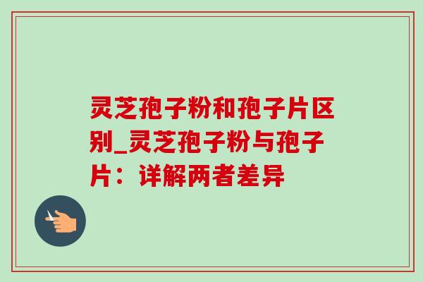 灵芝孢子粉和孢子片区别_灵芝孢子粉与孢子片：详解两者差异-第1张图片-灵芝之家