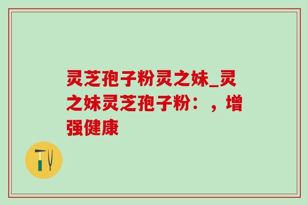 灵芝孢子粉灵之妹_灵之妹灵芝孢子粉：，增强健康-第1张图片-灵芝之家