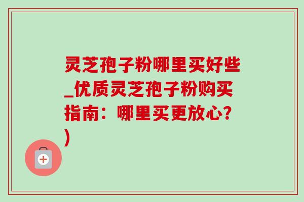 灵芝孢子粉哪里买好些_优质灵芝孢子粉购买指南：哪里买更放心？)-第1张图片-灵芝之家