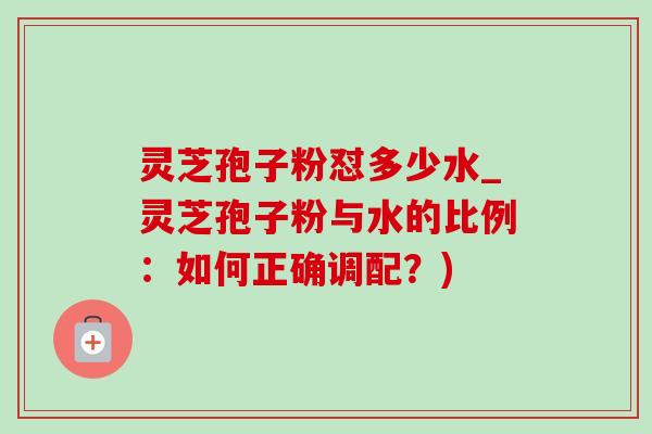 灵芝孢子粉怼多少水_灵芝孢子粉与水的比例:如何正确调配?)-第1张图片-灵芝之家 灵芝孢子粉怼多少水_灵芝孢子粉与水的比例:如何正确调配?)-第1张图片-灵芝之家