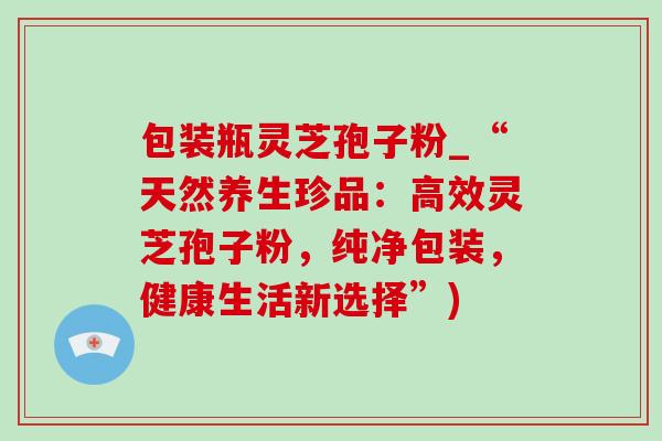 包装瓶灵芝孢子粉_“天然养生珍品:高效灵芝孢子粉,纯净包装,健康生活新选择”)-第1张图片-灵芝之家 包装瓶灵芝孢子粉_“天然养生珍品:高效灵芝孢子粉,纯净包装,健康生活新选择”)-第1张图片-灵芝之家