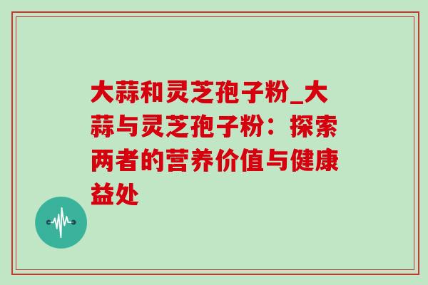 大蒜和灵芝孢子粉_大蒜与灵芝孢子粉:探索两者的营养价值与健康益处-第1张图片-灵芝之家 大蒜和灵芝孢子粉_大蒜与灵芝孢子粉:探索两者的营养价值与健康益处-第1张图片-灵芝之家