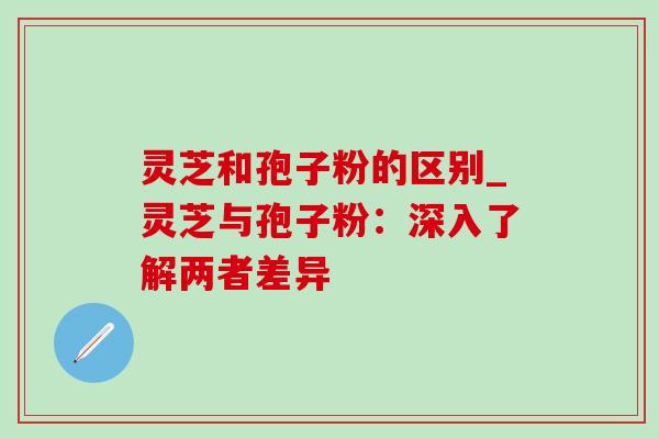 灵芝和孢子粉的区别_灵芝与孢子粉:深入了解两者差异-第1张图片-灵芝之家 灵芝和孢子粉的区别_灵芝与孢子粉:深入了解两者差异-第1张图片-灵芝之家