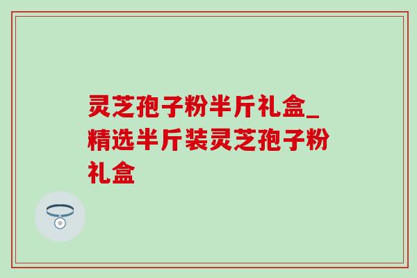 灵芝孢子粉半斤礼盒_精选半斤装灵芝孢子粉礼盒-第1张图片-灵芝之家 灵芝孢子粉半斤礼盒_精选半斤装灵芝孢子粉礼盒-第1张图片-灵芝之家
