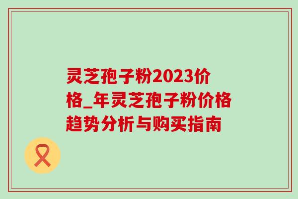 灵芝孢子粉2023价格_年灵芝孢子粉价格趋势分析与购买指南-第1张图片-灵芝之家