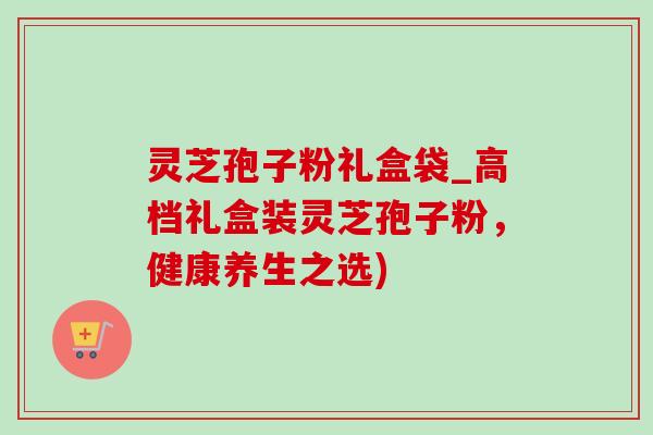 灵芝孢子粉礼盒袋_高档礼盒装灵芝孢子粉,健康养生之选)-第1张图片-灵芝之家 灵芝孢子粉礼盒袋_高档礼盒装灵芝孢子粉,健康养生之选)-第1张图片-灵芝之家