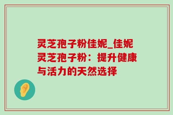 灵芝孢子粉佳妮_佳妮灵芝孢子粉:提升健康与活力的天然选择-第1张图片-灵芝之家 灵芝孢子粉佳妮_佳妮灵芝孢子粉:提升健康与活力的天然选择-第1张图片-灵芝之家