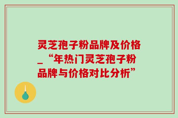 灵芝孢子粉品牌及价格_“年热门灵芝孢子粉品牌与价格对比分析”-第1张图片-灵芝之家 灵芝孢子粉品牌及价格_“年热门灵芝孢子粉品牌与价格对比分析”-第1张图片-灵芝之家