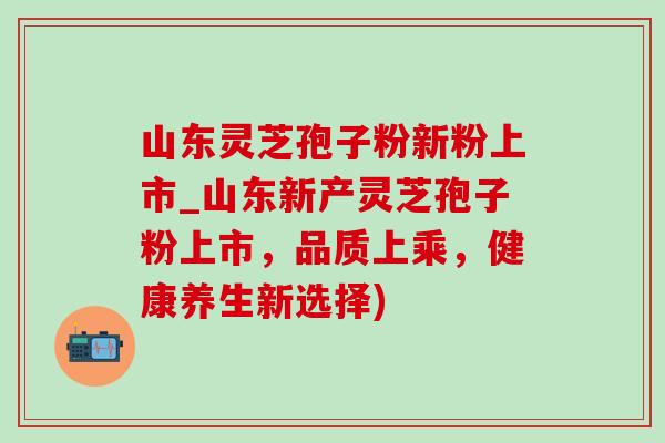 山东灵芝孢子粉新粉上市_山东新产灵芝孢子粉上市,品质上乘,健康养生新选择)-第1张图片-灵芝之家 山东灵芝孢子粉新粉上市_山东新产灵芝孢子粉上市,品质上乘,健康养生新选择)-第1张图片-灵芝之家