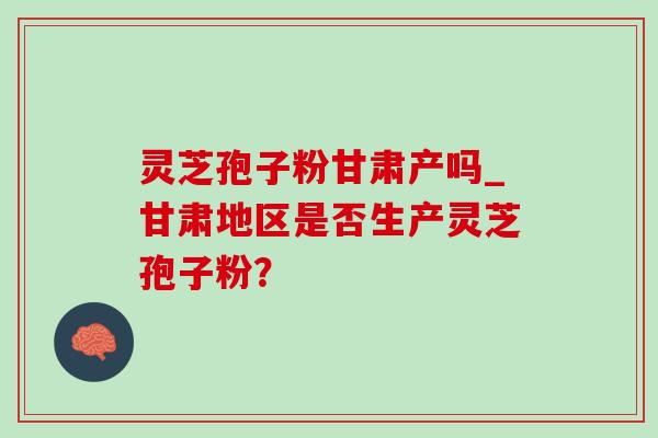 灵芝孢子粉甘肃产吗_甘肃地区是否生产灵芝孢子粉?-第1张图片-灵芝之家 灵芝孢子粉甘肃产吗_甘肃地区是否生产灵芝孢子粉?-第1张图片-灵芝之家