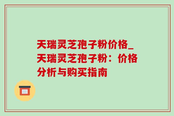 天瑞灵芝孢子粉价格_天瑞灵芝孢子粉:价格分析与购买指南-第1张图片-灵芝之家 天瑞灵芝孢子粉价格_天瑞灵芝孢子粉:价格分析与购买指南-第1张图片-灵芝之家
