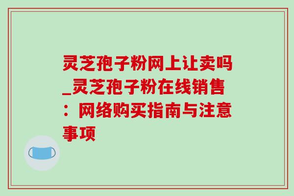 灵芝孢子粉网上让卖吗_灵芝孢子粉在线销售:网络购买指南与注意事项-第1张图片-灵芝之家 灵芝孢子粉网上让卖吗_灵芝孢子粉在线销售:网络购买指南与注意事项-第1张图片-灵芝之家
