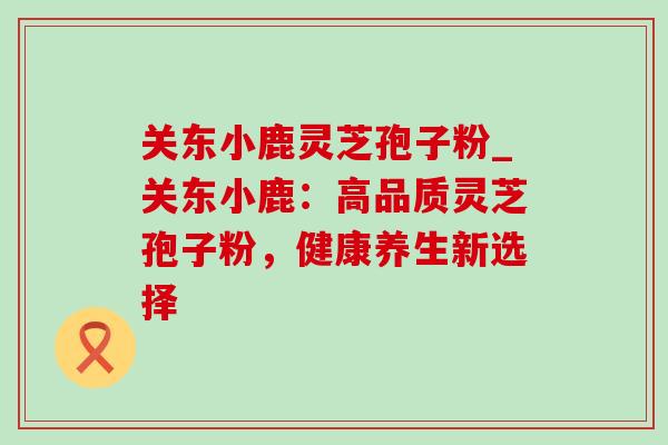 关东小鹿灵芝孢子粉_关东小鹿:高品质灵芝孢子粉,健康养生新选择-第1张图片-灵芝之家 关东小鹿灵芝孢子粉_关东小鹿:高品质灵芝孢子粉,健康养生新选择-第1张图片-灵芝之家