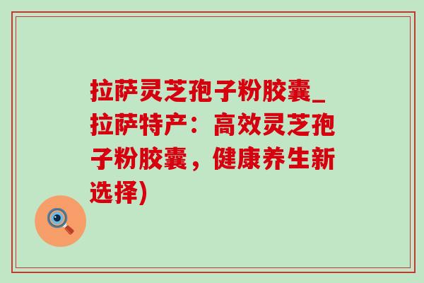 拉萨灵芝孢子粉胶囊_拉萨特产:高效灵芝孢子粉胶囊,健康养生新选择)-第1张图片-灵芝之家 拉萨灵芝孢子粉胶囊_拉萨特产:高效灵芝孢子粉胶囊,健康养生新选择)-第1张图片-灵芝之家