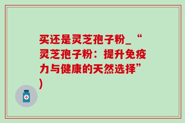 买还是灵芝孢子粉_“灵芝孢子粉：提升免疫力与健康的天然选择”)-第1张图片-灵芝之家
