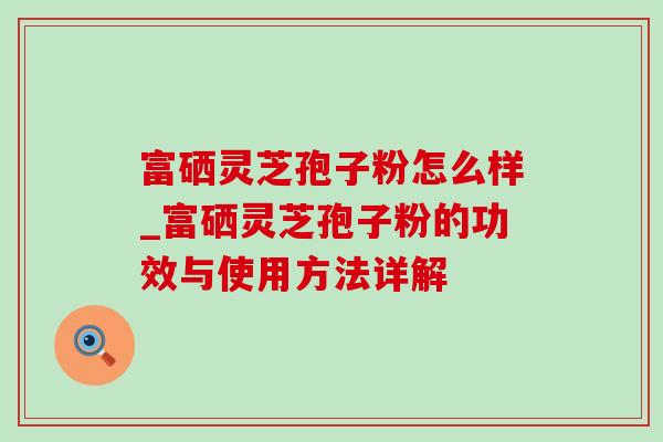 富硒灵芝孢子粉怎么样_富硒灵芝孢子粉的功效与使用方法详解-第1张图片-灵芝之家 富硒灵芝孢子粉怎么样_富硒灵芝孢子粉的功效与使用方法详解-第1张图片-灵芝之家