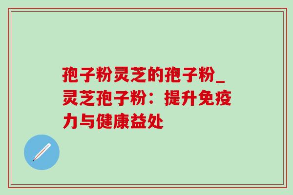 孢子粉灵芝的孢子粉_灵芝孢子粉：提升免疫力与健康益处-第1张图片-灵芝之家