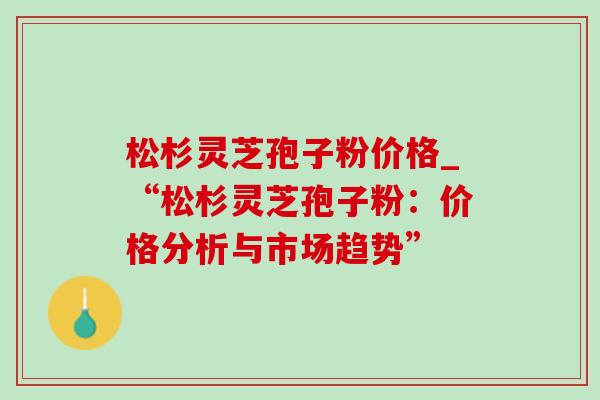 松杉灵芝孢子粉价格_“松杉灵芝孢子粉:价格分析与市场趋势”-第1张图片-灵芝之家 松杉灵芝孢子粉价格_“松杉灵芝孢子粉:价格分析与市场趋势”-第1张图片-灵芝之家
