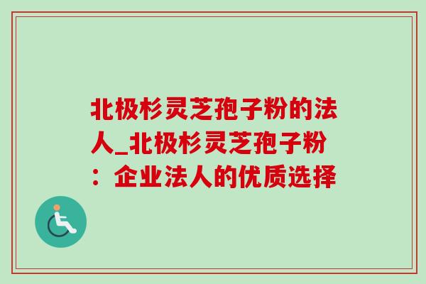 北极杉灵芝孢子粉的法人_北极杉灵芝孢子粉:企业法人的优质选择-第1张图片-灵芝之家 北极杉灵芝孢子粉的法人_北极杉灵芝孢子粉:企业法人的优质选择-第1张图片-灵芝之家