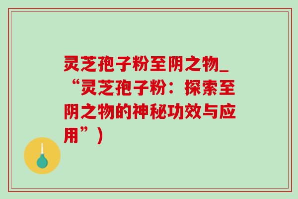 灵芝孢子粉至阴之物_“灵芝孢子粉:探索至阴之物的神秘功效与应用”)-第1张图片-灵芝之家 灵芝孢子粉至阴之物_“灵芝孢子粉:探索至阴之物的神秘功效与应用”)-第1张图片-灵芝之家