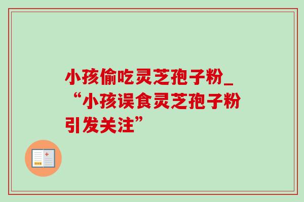 小孩偷吃灵芝孢子粉_“小孩误食灵芝孢子粉引发关注”-第1张图片-灵芝之家 小孩偷吃灵芝孢子粉_“小孩误食灵芝孢子粉引发关注”-第1张图片-灵芝之家