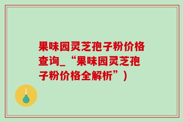 果味园灵芝孢子粉价格查询_“果味园灵芝孢子粉价格全解析”)-第1张图片-灵芝之家 果味园灵芝孢子粉价格查询_“果味园灵芝孢子粉价格全解析”)-第1张图片-灵芝之家