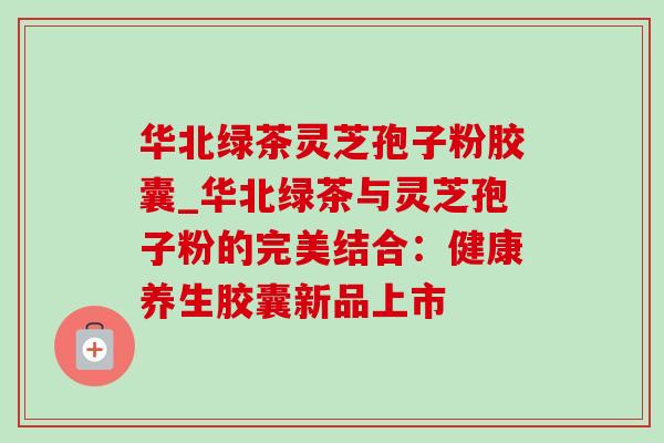 华北绿茶灵芝孢子粉胶囊_华北绿茶与灵芝孢子粉的完美结合:健康养生胶囊新品上市-第1张图片-灵芝之家 华北绿茶灵芝孢子粉胶囊_华北绿茶与灵芝孢子粉的完美结合:健康养生胶囊新品上市-第1张图片-灵芝之家