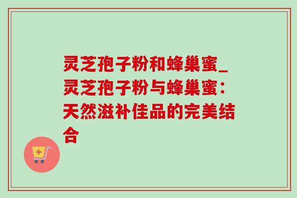 灵芝孢子粉和蜂巢蜜_灵芝孢子粉与蜂巢蜜:天然滋补佳品的完美结合-第1张图片-灵芝之家 灵芝孢子粉和蜂巢蜜_灵芝孢子粉与蜂巢蜜:天然滋补佳品的完美结合-第1张图片-灵芝之家