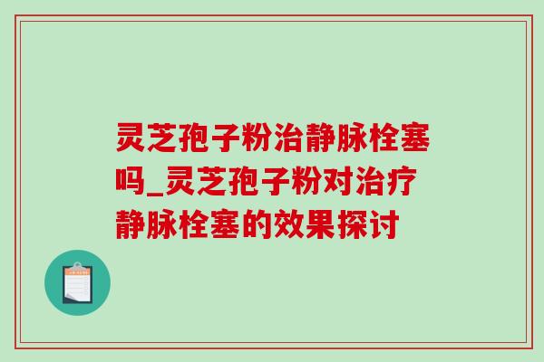 灵芝孢子粉治静脉栓塞吗_灵芝孢子粉对治疗静脉栓塞的效果探讨-第1张图片-灵芝之家 灵芝孢子粉治静脉栓塞吗_灵芝孢子粉对治疗静脉栓塞的效果探讨-第1张图片-灵芝之家