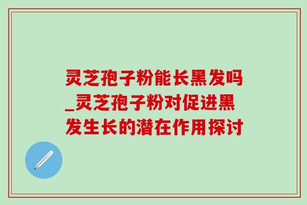 灵芝孢子粉能长黑发吗_灵芝孢子粉对促进黑发生长的潜在作用探讨-第1张图片-灵芝之家