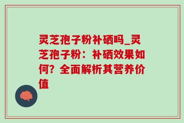 灵芝孢子粉补硒吗_灵芝孢子粉：补硒效果如何？全面解析其营养价值-第1张图片-灵芝之家